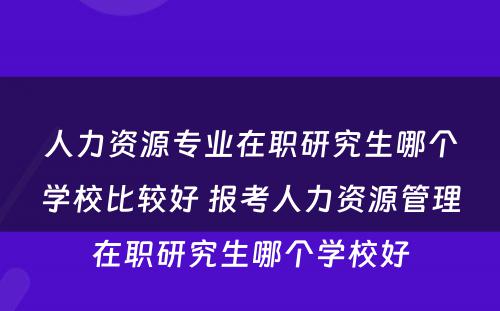 人力资源专业在职研究生哪个学校比较好 报考人力资源管理在职研究生哪个学校好