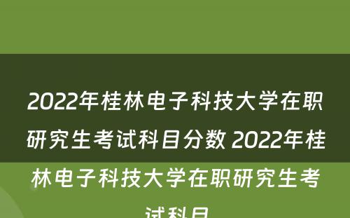 2022年桂林电子科技大学在职研究生考试科目分数 2022年桂林电子科技大学在职研究生考试科目