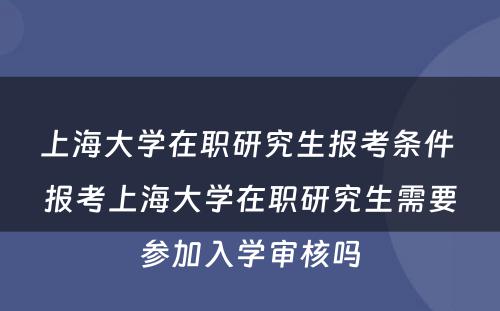 上海大学在职研究生报考条件 报考上海大学在职研究生需要参加入学审核吗