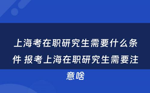 上海考在职研究生需要什么条件 报考上海在职研究生需要注意啥