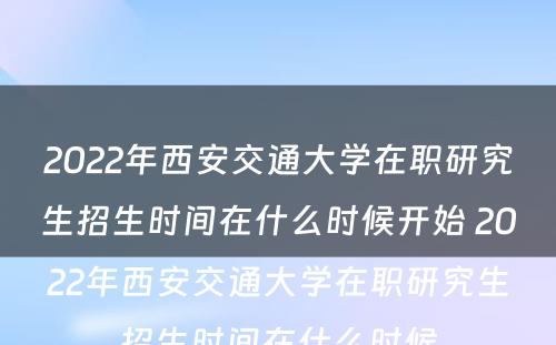 2022年西安交通大学在职研究生招生时间在什么时候开始 2022年西安交通大学在职研究生招生时间在什么时候