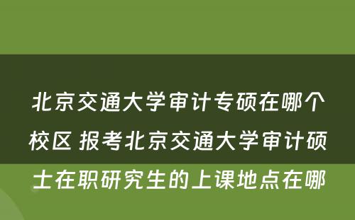 北京交通大学审计专硕在哪个校区 报考北京交通大学审计硕士在职研究生的上课地点在哪