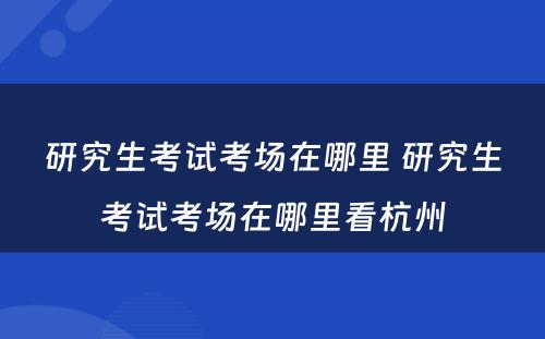 研究生考试考场在哪里 研究生考试考场在哪里看杭州