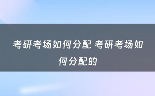 考研考场如何分配 考研考场如何分配的