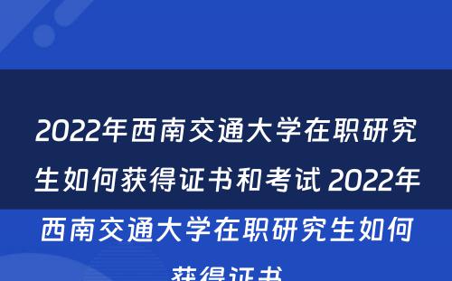 2022年西南交通大学在职研究生如何获得证书和考试 2022年西南交通大学在职研究生如何获得证书