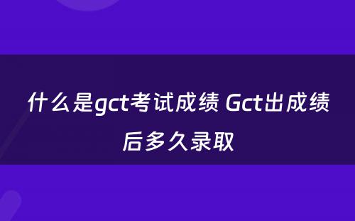 什么是gct考试成绩 Gct出成绩后多久录取