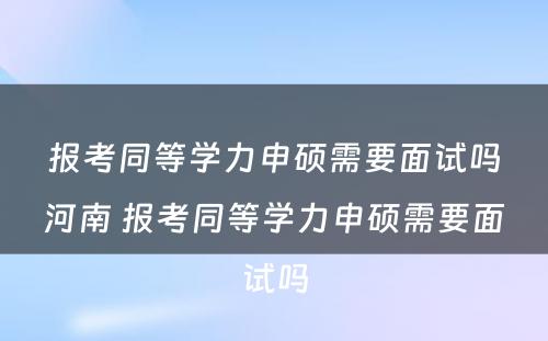 报考同等学力申硕需要面试吗河南 报考同等学力申硕需要面试吗