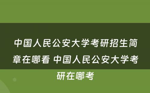 中国人民公安大学考研招生简章在哪看 中国人民公安大学考研在哪考