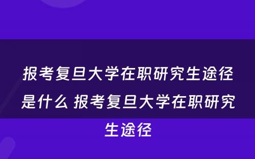 报考复旦大学在职研究生途径是什么 报考复旦大学在职研究生途径