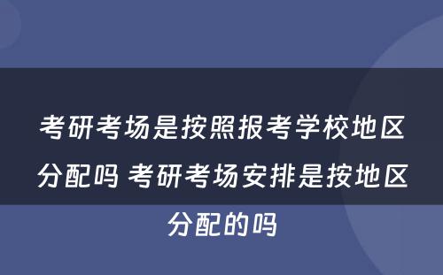 考研考场是按照报考学校地区分配吗 考研考场安排是按地区分配的吗