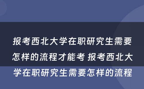 报考西北大学在职研究生需要怎样的流程才能考 报考西北大学在职研究生需要怎样的流程