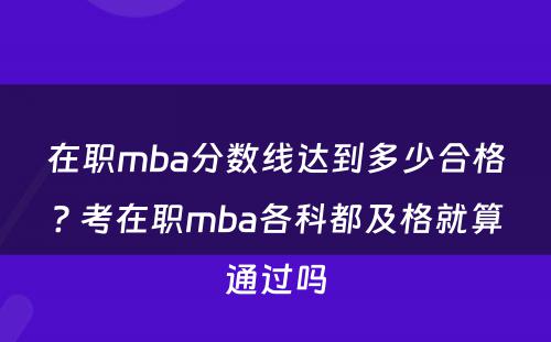 在职mba分数线达到多少合格? 考在职mba各科都及格就算通过吗