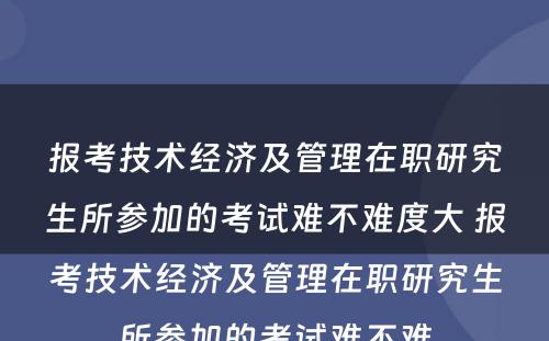 报考技术经济及管理在职研究生所参加的考试难不难度大 报考技术经济及管理在职研究生所参加的考试难不难