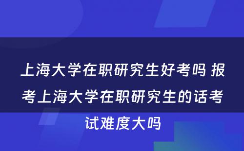 上海大学在职研究生好考吗 报考上海大学在职研究生的话考试难度大吗