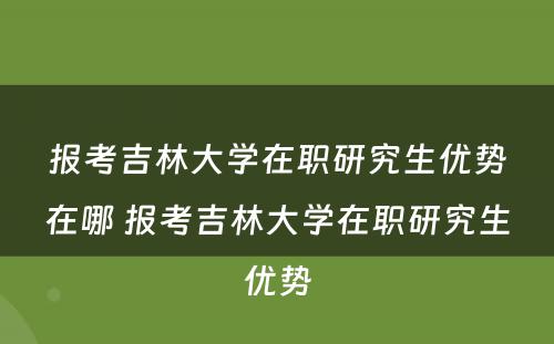 报考吉林大学在职研究生优势在哪 报考吉林大学在职研究生优势