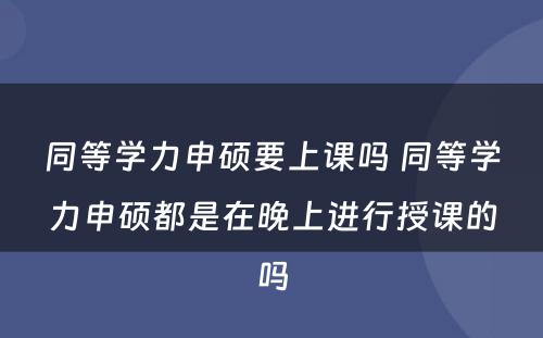 同等学力申硕要上课吗 同等学力申硕都是在晚上进行授课的吗