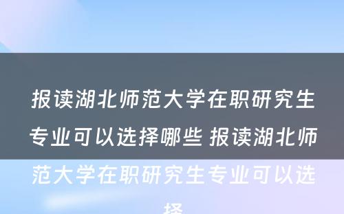 报读湖北师范大学在职研究生专业可以选择哪些 报读湖北师范大学在职研究生专业可以选择