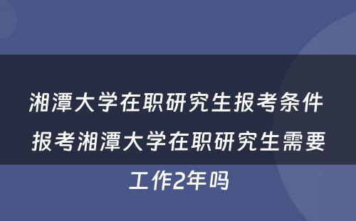 湘潭大学在职研究生报考条件 报考湘潭大学在职研究生需要工作2年吗