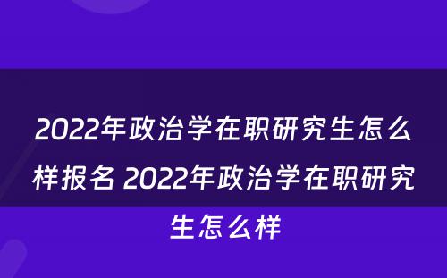 2022年政治学在职研究生怎么样报名 2022年政治学在职研究生怎么样