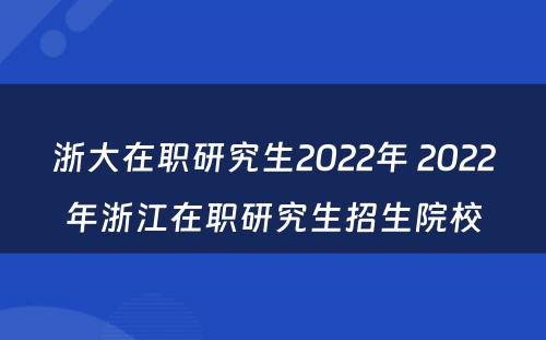 浙大在职研究生2022年 2022年浙江在职研究生招生院校