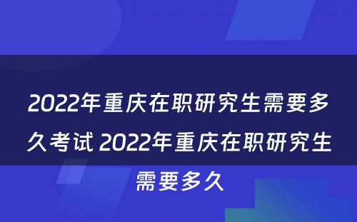 2022年重庆在职研究生需要多久考试 2022年重庆在职研究生需要多久