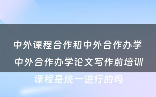 中外课程合作和中外合作办学 中外合作办学论文写作前培训课程是统一进行的吗