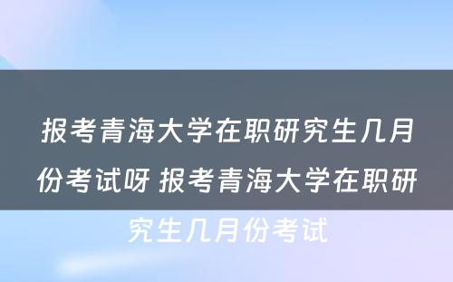 报考青海大学在职研究生几月份考试呀 报考青海大学在职研究生几月份考试