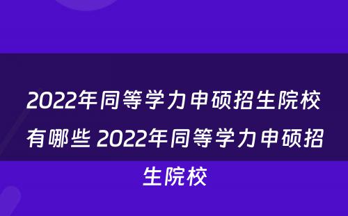 2022年同等学力申硕招生院校有哪些 2022年同等学力申硕招生院校