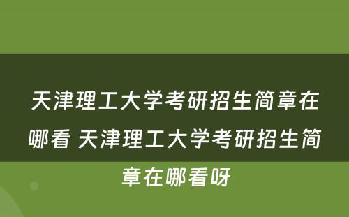 天津理工大学考研招生简章在哪看 天津理工大学考研招生简章在哪看呀