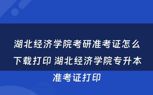 湖北经济学院考研准考证怎么下载打印 湖北经济学院专升本准考证打印