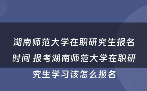 湖南师范大学在职研究生报名时间 报考湖南师范大学在职研究生学习该怎么报名