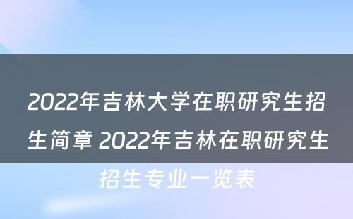 2022年吉林大学在职研究生招生简章 2022年吉林在职研究生招生专业一览表