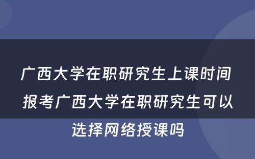 广西大学在职研究生上课时间 报考广西大学在职研究生可以选择网络授课吗