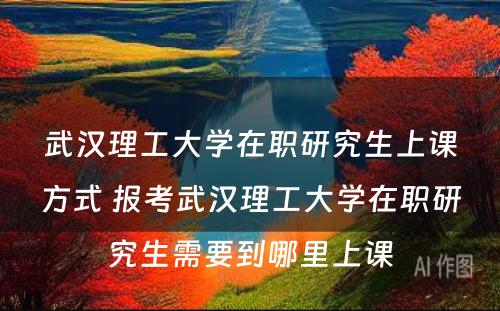 武汉理工大学在职研究生上课方式 报考武汉理工大学在职研究生需要到哪里上课