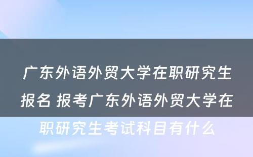 广东外语外贸大学在职研究生报名 报考广东外语外贸大学在职研究生考试科目有什么