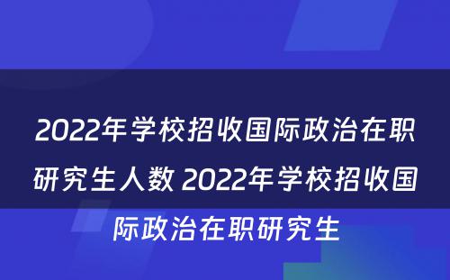 2022年学校招收国际政治在职研究生人数 2022年学校招收国际政治在职研究生