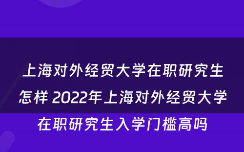 上海对外经贸大学在职研究生怎样 2022年上海对外经贸大学在职研究生入学门槛高吗