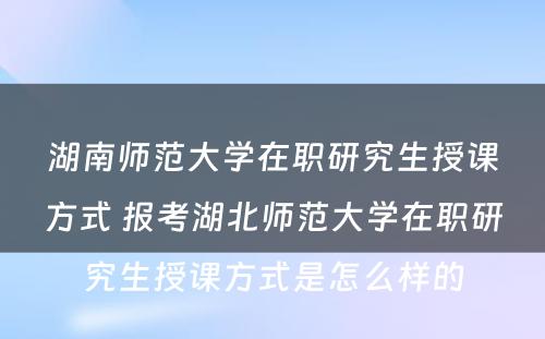 湖南师范大学在职研究生授课方式 报考湖北师范大学在职研究生授课方式是怎么样的