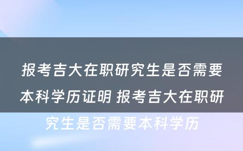 报考吉大在职研究生是否需要本科学历证明 报考吉大在职研究生是否需要本科学历