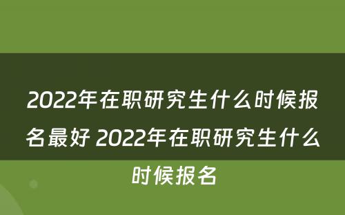 2022年在职研究生什么时候报名最好 2022年在职研究生什么时候报名