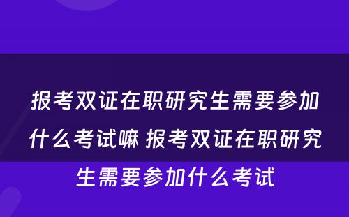 报考双证在职研究生需要参加什么考试嘛 报考双证在职研究生需要参加什么考试