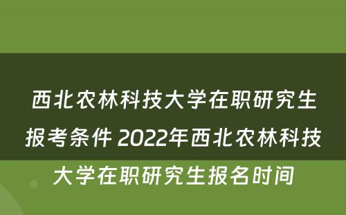 西北农林科技大学在职研究生报考条件 2022年西北农林科技大学在职研究生报名时间