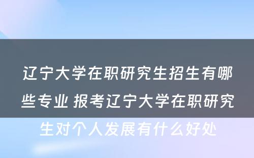 辽宁大学在职研究生招生有哪些专业 报考辽宁大学在职研究生对个人发展有什么好处