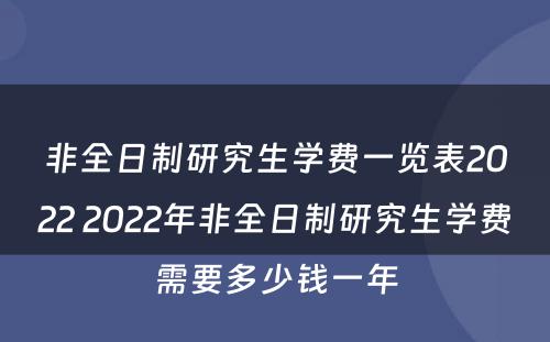 非全日制研究生学费一览表2022 2022年非全日制研究生学费需要多少钱一年