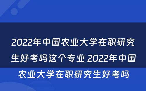 2022年中国农业大学在职研究生好考吗这个专业 2022年中国农业大学在职研究生好考吗