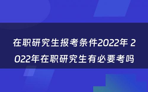 在职研究生报考条件2022年 2022年在职研究生有必要考吗