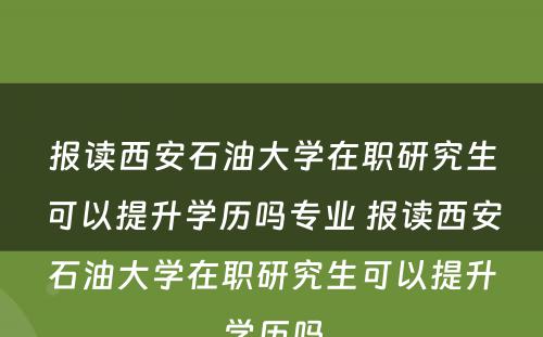 报读西安石油大学在职研究生可以提升学历吗专业 报读西安石油大学在职研究生可以提升学历吗