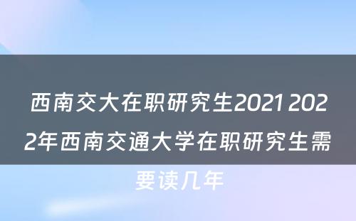 西南交大在职研究生2021 2022年西南交通大学在职研究生需要读几年