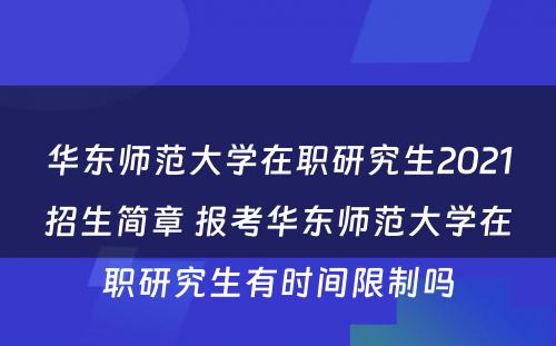 华东师范大学在职研究生2021招生简章 报考华东师范大学在职研究生有时间限制吗