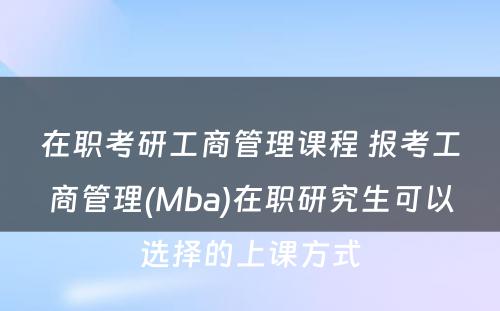 在职考研工商管理课程 报考工商管理(Mba)在职研究生可以选择的上课方式